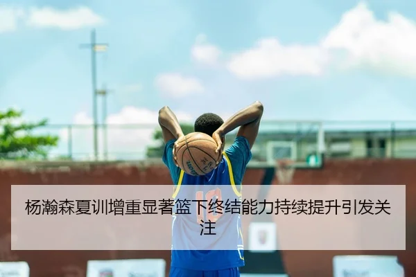 杨瀚森夏训增重显著篮下终结能力持续提升引发关注